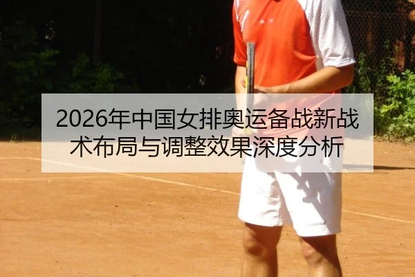 2026年中国女排奥运备战新战术布局与调整效果深度分析