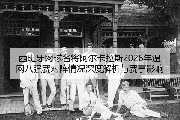西班牙网球名将阿尔卡拉斯2026年温网八强赛对阵情况深度解析与赛事影响